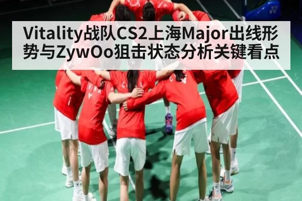 Vitality战队CS2上海Major出线形势与ZywOo狙击状态分析关键看点