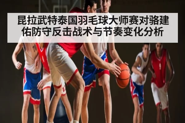 昆拉武特泰国羽毛球大师赛对骆建佑防守反击战术与节奏变化分析