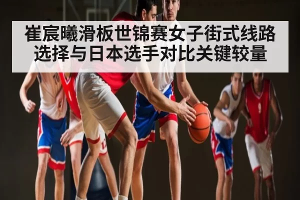 崔宸曦滑板世锦赛女子街式线路选择与日本选手对比关键较量