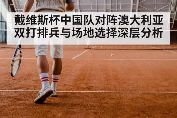 戴维斯杯中国队对阵澳大利亚双打排兵与场地选择深层分析